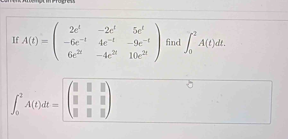 ent Attempt in Progress 
If A(t)=beginpmatrix 2e^t&-2e^t&5e^t -6e^(-t)&4e^(-t)&-9e^(-t) 6e^(2t)&-4e^(2t)&10e^(2t)endpmatrix find ∈t _0^(2A(t)dt.
∈t _0^2A(t)dt=beginpmatrix) □ &□ &□  □ &□ &□  □ &□ endpmatrix