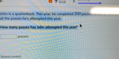 streak 
John is a quarterback. This year, he completed 350 passes, which is 107 of 
all the passes he's attempted this year. 
How many passes has John attempted this year? 
passes 
Related content