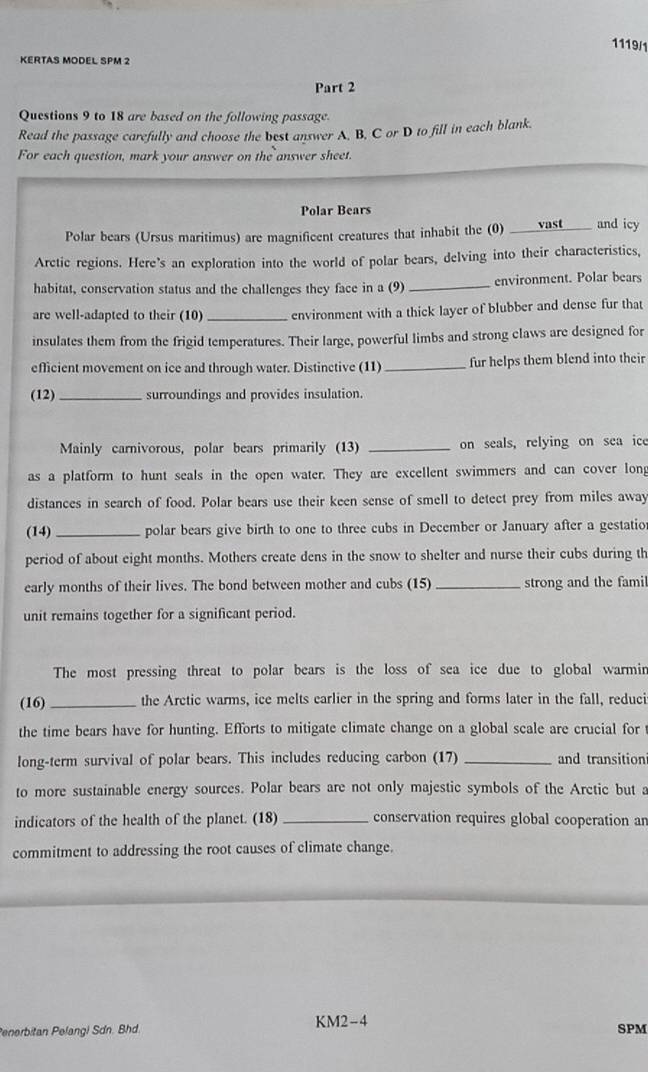 1119/1 
KERTAS MODEL SPM 2 
Part 2 
Questions 9 to 18 are based on the following passage. 
Read the passage carefully and choose the best answer A, B, C or D to fill in each blank. 
For each question, mark your answer on the answer sheet. 
Polar Bears 
Polar bears (Ursus maritimus) are magnificent creatures that inhabit the (0) _vast and icy 
Arctic regions. Here's an exploration into the world of polar bears, delving into their characteristics, 
habitat, conservation status and the challenges they face in a (9) _environment. Polar bears 
are well-adapted to their (10) _ environment with a thick layer of blubber and dense fur that 
insulates them from the frigid temperatures. Their large, powerful limbs and strong claws are designed for 
eflicient movement on ice and through water. Distinctive (11) _fur helps them blend into their 
(12) _surroundings and provides insulation. 
Mainly carnivorous, polar bears primarily (13) _on seals, relying on sea ice 
as a platform to hunt seals in the open water. They are excellent swimmers and can cover long 
distances in search of food. Polar bears use their keen sense of smell to detect prey from miles away 
(14)_ polar bears give birth to one to three cubs in December or January after a gestatio 
period of about eight months. Mothers create dens in the snow to shelter and nurse their cubs during th 
early months of their lives. The bond between mother and cubs (15)_ strong and the famil 
unit remains together for a significant period. 
The most pressing threat to polar bears is the loss of sea ice due to global warmin 
(16) _the Arctic warms, ice melts earlier in the spring and forms later in the fall, reduci 
the time bears have for hunting. Efforts to mitigate climate change on a global scale are crucial for t 
long-term survival of polar bears. This includes reducing carbon (17) _and transition 
to more sustainable energy sources. Polar bears are not only majestic symbols of the Arctic but a 
indicators of the health of the planet. (18) _conservation requires global cooperation ar 
commitment to addressing the root causes of climate change. 
Penerbitan Pelangi Sdn. Bhd. KM2-4 SPM