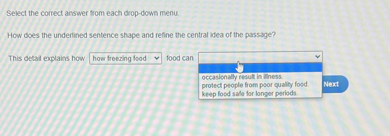 Select the correct answer from each drop-down menu.
How does the underlined sentence shape and refine the central idea of the passage?
This detail explains how how freezing food food can
occasionally result in illness.
protect people from poor quality food. Next
keep food safe for longer periods.