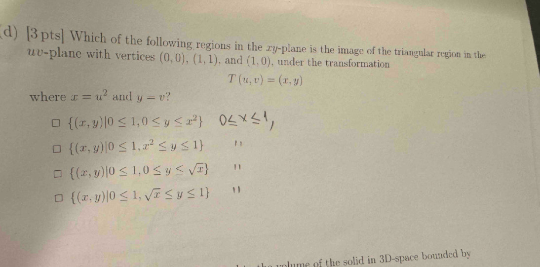 Which of the following regions in the xy -plane is the image of the triangular region in the
uv -plane with vertices (0,0),(1,1) , and (1,0) , under the transformation
T(u,v)=(x,y)
where x=u^2 and y=v ?
 (x,y)|0≤ 1,0≤ y≤ x^2
 (x,y)|0≤ 1,x^2≤ y≤ 1
 (x,y)|0≤ 1,0≤ y≤ sqrt(x) 11
 (x,y)|0≤ 1,sqrt(x)≤ y≤ 1 1 1
lume of the solid in 3D -space bounded by