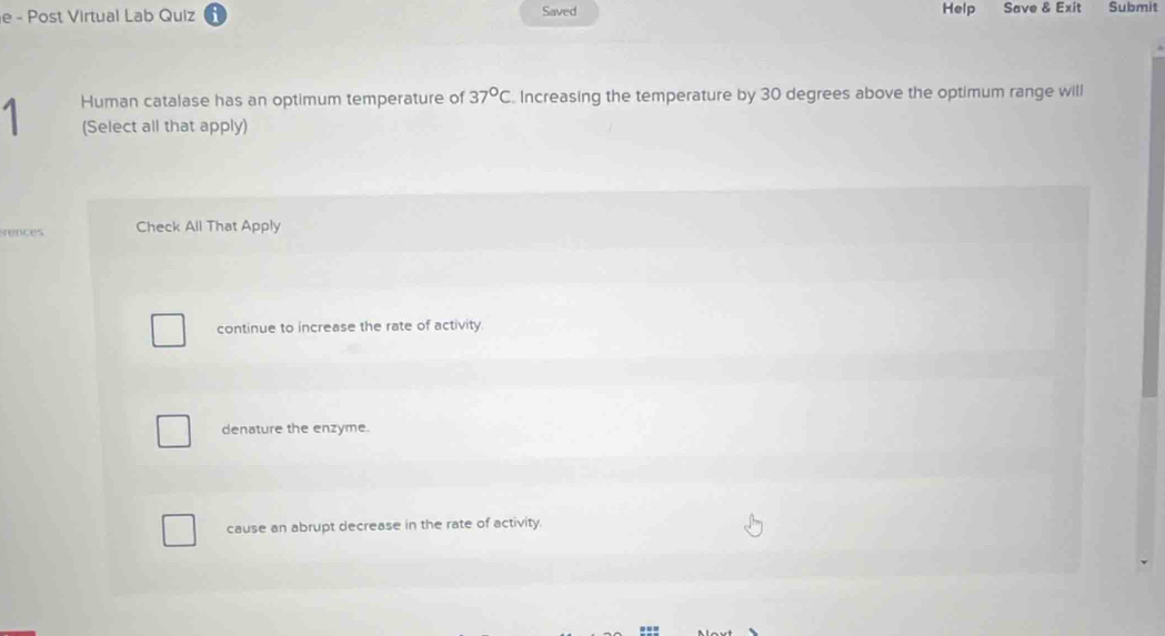 Help
e - Post Virtual Lab Quiz Saved Save & Exit Submit
a Human catalase has an optimum temperature of 37°C. Increasing the temperature by 30 degrees above the optimum range will
(Select all that apply)
rences Check All That Apply
continue to increase the rate of activity.
denature the enzyme.
cause an abrupt decrease in the rate of activity