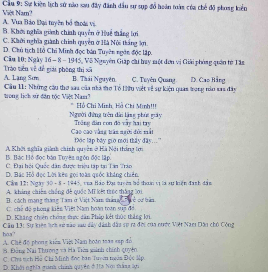 Cầu 9: Sự kiện lịch sử nào sau đây đánh dấu sự sụp đồ hoàn toàn của chế độ phong kiến
Việt Nam?
A. Vua Bảo Đại tuyên bổ thoái vị.
B. Khởi nghĩa giành chính quyền ở Huế thắng lợi.
C. Khởi nghĩa giành chính quyền ở Hà Nội thắng lợi.
D. Chủ tịch Hồ Chí Minh đọc bản Tuyên ngôn độc lập.
Câu 10: Ngày 16 - 8 - 1945, Võ Nguyên Giáp chỉ huy một đơn vị Giải phóng quân từ Tân
Trào tiền về đề giải phóng thị xã
A. Lạng Sơn. B. Thái Nguyên. C. Tuyên Quang. D. Cao Bằng.
Câu 11: Những câu thơ sau của nhà thơ Tổ Hữu viết về sự kiện quan trọng nào sau đây
trong lịch sử dân tộc Việt Nam?
Hồ Chí Minh, Hồ Chi Minh!!!
Người đứng trên đài lặng phút giây
Trông đàn con đó vẫy hai tay
Cao cao vằng trấn ngời đôi mắt
Độc lập bây giờ mới thấy đây...'
AKhởi nghĩa giành chính quyền ở Hà Nội thắng lợi.
B. Bác Hồ đọc bản Tuyên ngôn độc lập.
C. Đại hội Quốc dân được triệu tập tại Tân Trào.
D. Bảc Hồ đọc Lời kêu gọi toàn quốc kháng chiến.
Câu 12: Ngày 30 - 8 - 1945, vua Bảo Đại tuyên bổ thoái vị là sự kiện đánh dấu
A. kháng chiến chồng để quốc Mĩ kết thúc thắng lợi.
B. cách mạng tháng Tảm ở Việt Nam thắng  Wề cơ bản.
C. chế độ phong kiển Việt Nam hoàn toàn sụp đồ.
D. Kháng chiến chồng thực dân Pháp kết thúc thắng lợi.
Câu 13: Sự kiện lịch sử nào sau đây đánh đầu sự ra đời của nước Việt Nam Dân chủ Cộng
hòa?
A. Chế độ phong kiến Việt Nam hoàn toàn sụp đổ.
B. Đồng Nai Thượng và Hà Tiên giành chính quyền.
C. Chủ tịch Hồ Chỉ Minh đọc bản Tuyên ngôn Độc lập.
D. Khởi nghĩa giành chính quyền ở Hà Nội thắng lợi