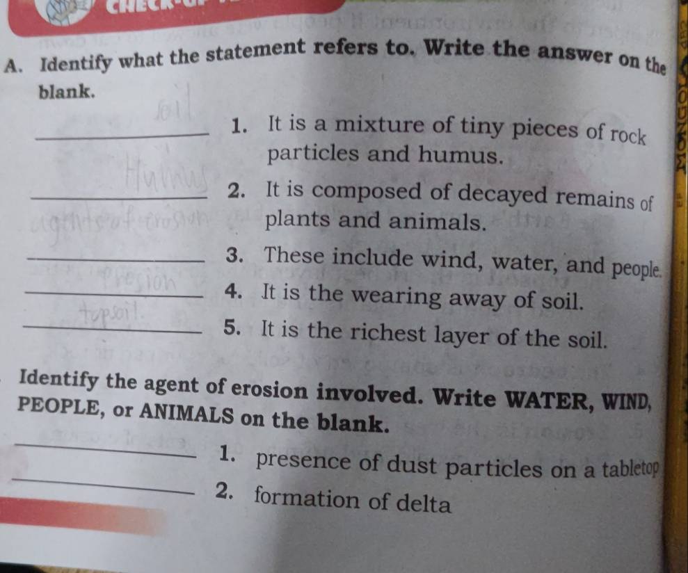 Identify what the statement refers to. Write the answer on the 
blank. 
_1. It is a mixture of tiny pieces of rock 
particles and humus. 
_2. It is composed of decayed remains of 
plants and animals. 
_3. These include wind, water, and people. 
_4. It is the wearing away of soil. 
_5. It is the richest layer of the soil. 
Identify the agent of erosion involved. Write WATER, WIND, 
_ 
PEOPLE, or ANIMALS on the blank. 
_ 
1. presence of dust particles on a tabletop 
2. formation of delta