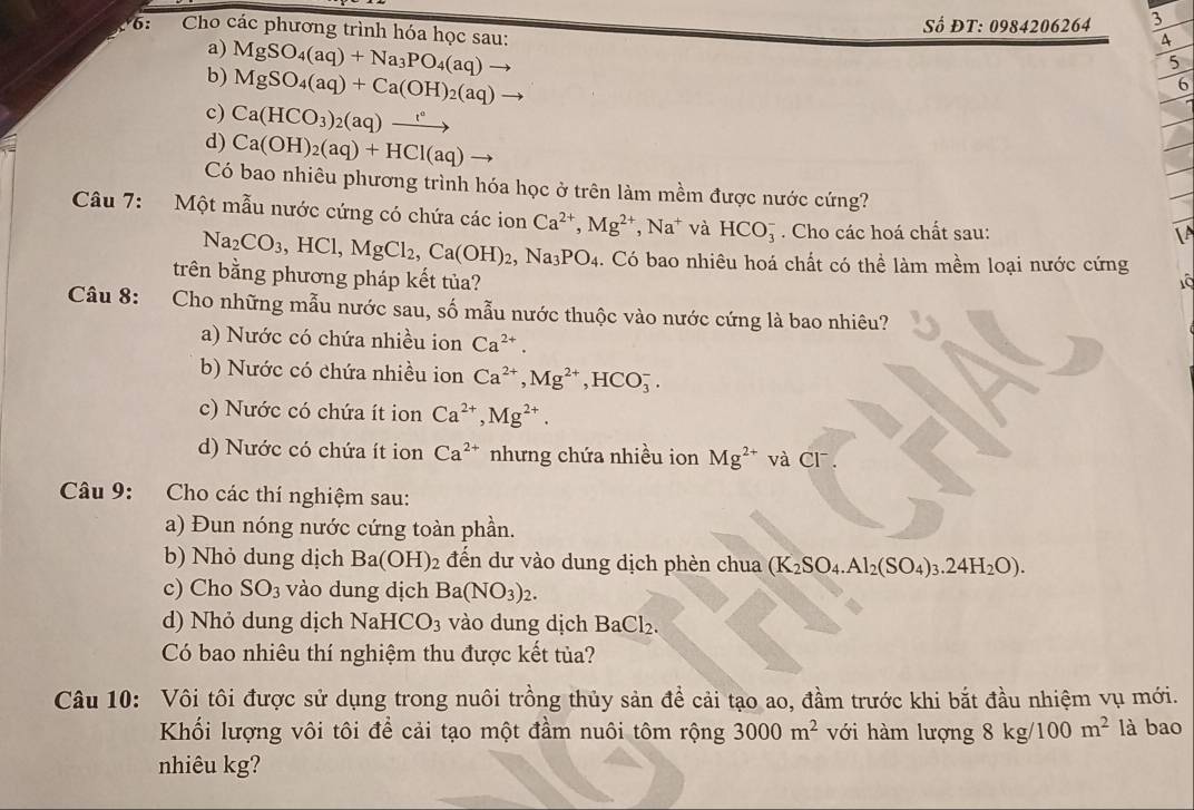 Số ĐT: 0984206264 3
6:  Cho các phương trình hóa học sau: MgSO_4(aq)+Na_3PO_4(aq)to
a)
4
5
b) MgSO_4(aq)+Ca(OH)_2(aq)to
6
c) Ca(HCO_3)_2(aq)xrightarrow t^a
d) Ca(OH)_2(aq)+HCl(aq)
Có bao nhiêu phương trình hóa học ở trên làm mềm được nước cứng?
Câu 7: Một mẫu nước cứng có chứa các ion Ca^(2+),Mg^(2+),Na^+ và HCO_3^(-. Cho các hoá chất sau:
A
Na_2)CO_3,HCl,MgCl_2,Ca(OH)_2, ,Na_3PO_4. Có bao nhiêu hoá chất có thể làm mềm loại nước cứng
trên bằng phương pháp kết tủa?
Tô
Câu 8: Cho những mẫu nước sau, số mẫu nước thuộc vào nước cứng là bao nhiêu?
a) Nước có chứa nhiều ion Ca^(2+).
b) Nước có chứa nhiều ion Ca^(2+),Mg^(2+),HCO_3^(-.
c) Nước có chứa ít ion Ca^2+),Mg^(2+).
d) Nước có chứa ít ion Ca^(2+) nhưng chứa nhiều ion Mg^(2+) và CI^-.
Câu 9: Cho các thí nghiệm sau:
a) Đun nóng nước cứng toàn phần.
b) Nhỏ dung dịch Ba(OH)_2 đến dư vào dung dịch phèn chua (K_2SO_4.Al_2(SO_4)_3.24H_2O).
c) Cho SO_3 vào dung dịch Ba(NO_3)_2.
d) Nhỏ dung dịch NaH C O_3 vào dung dịch BaCl_2.
Có bao nhiêu thí nghiệm thu được kết tủa?
Câu 10: Vôi tôi được sử dụng trong nuôi trồng thủy sản để cải tạo ao, đầm trước khi bắt đầu nhiệm vụ mới.
Khối lượng vôi tôi để cải tạo một đầm nuôi tôm rộng 3000m^2 với hàm lượng 8kg/100m^2 là bao
nhiêu kg?