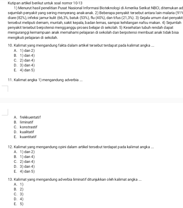 Kutipan artikel berikut untuk soal nomor 10-13
1) Menurut hasil penelitian Pusat Nasional Informasi Bioteknologi di Amerika Serikat NBCI, ditemukan ad
sejumlah penyakit yang sering menyerang anak-anak. 2) Beberapa penyakit tersebut antara lain malaria (91%
diare (82%), infeksi jamur kulit (66,3%, batuk (53%), flu (40%), dan tifus (21,3% ). 3) Gejala umum dari penyakit
tersebut meliputi demam, muntah, sakit kepala, badan lemas, sampai kehilangan nafsu makan. 4) Sejumlah
penyakit tersebut berpotensi mengganggu proses belajar di sekolah. 5) Kesehatan tubuh rendah dapat
menguranggi kemampuan anak memahami pelajaran di sekolah dan berpotensi membuat anak tidak bisa
mengikuti pelajaran di sekolah.
10. Kalimat yang mengandung fakta dalam artikel tersebut terdapat pada kalimat anqka ....
A. 1) dan 2)
B. 1) dan 4)
C. 2) dan 4)
D. 3) dan 4)
E. 4) dan 5)
11 . Kalimat angka 1) mengandung adverbia ....
A. frekkuentatif
B. liminatif
C. konstrastif
D. kualitatif
E. kuantitatif
12. Kalimat yang mengandung opini dalam artikel tersebut terdapat pada kalimat angka ....
A. 1) dan 2)
B. 1) dan 4)
C. 2) dan 4)
D. 3) dan 4)
E. 4) dan 5)
13. Kalimat yang mengandung adverbia liminatif ditunjukkan oleh kalimat angka ....
A. 1)
B. 2)
C. 3)
D. 4)
E. 5)