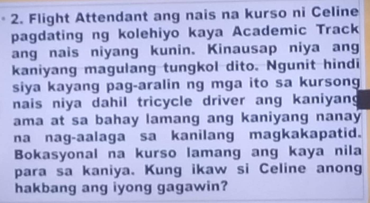 Flight Attendant ang nais na kurso ni Celine 
pagdating ng kolehiyo kaya Academic Track 
ang nais niyang kunin. Kinausap niya ang 
kaniyang magulang tungkol dito. Ngunit hindi 
siya kayang pag-aralin ng mga ito sa kursong 
nais niya dahil tricycle driver ang kaniyang 
ama at sa bahay lamang ang kaniyang nanaý 
na nag-aalaga sa kanilang magkakapatid. 
Bokasyonal na kurso lamang ang kaya nila 
para sa kaniya. Kung ikaw si Celine anong 
hakbang ang iyong gagawin?