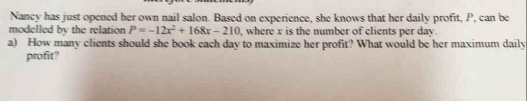 Nancy has just opened her own nail salon. Based on experience, she knows that her daily profit, P, can be
modelled by the relation P=-12x^2+168x-210 , where x is the number of clients per day.
a)   How many clients should she book each day to maximize her profit? What would be her maximum daily
profit?