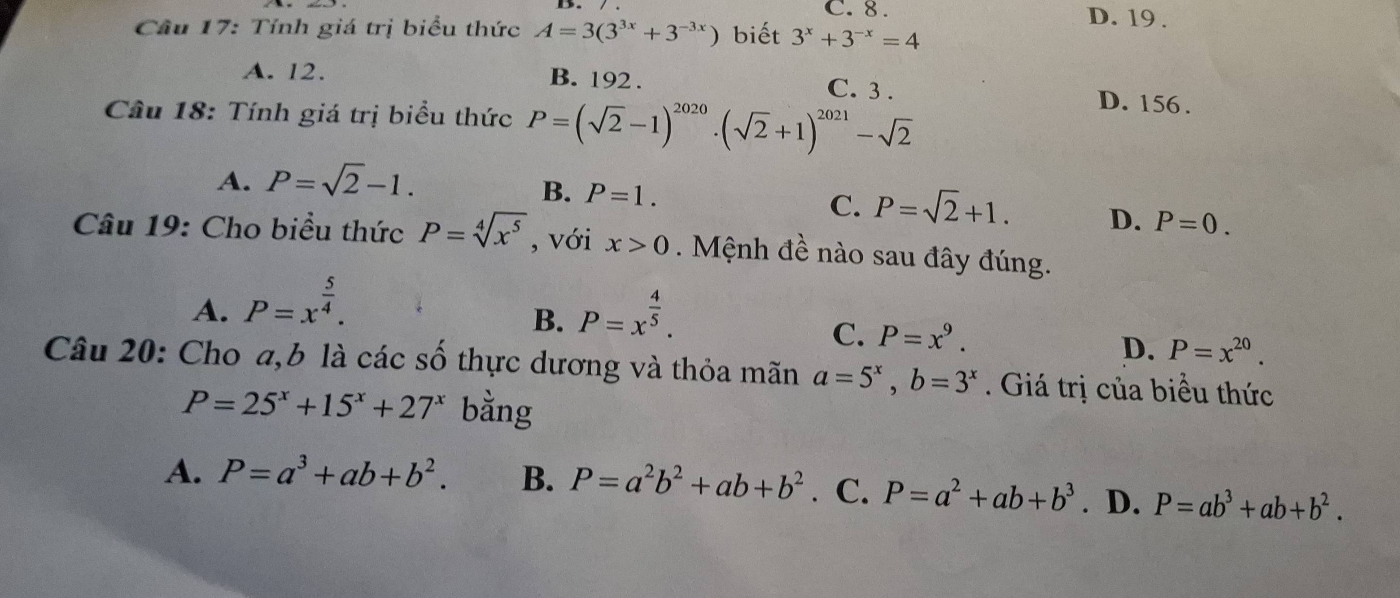 C. 8. D. 19.
Câu 17: Tính giá trị biểu thức A=3(3^(3x)+3^(-3x)) biết 3^x+3^(-x)=4
B. 192.
A. 12. C. 3. D. 156.
Cầu 18: Tính giá trị biểu thức P=(sqrt(2)-1)^2020· (sqrt(2)+1)^2021-sqrt(2)
A. P=sqrt(2)-1.
B. P=1. P=sqrt(2)+1. 
C.
D. P=0. 
Câu 19: Cho biều thức P=sqrt[4](x^5) , với x>0 Mệnh đề nào sau đây đúng.
A. P=x^(frac 5)4. P=x^(frac 4)5. 
B.
C. P=x^9.
D. P=x^(20). 
Câu 20: Cho a,b là các số thực dương và thỏa mãn a=5^x, b=3^x. Giá trị của biểu thức
P=25^x+15^x+27^x bằng
A. P=a^3+ab+b^2. B. P=a^2b^2+ab+b^2 C. P=a^2+ab+b^3. D. P=ab^3+ab+b^2.