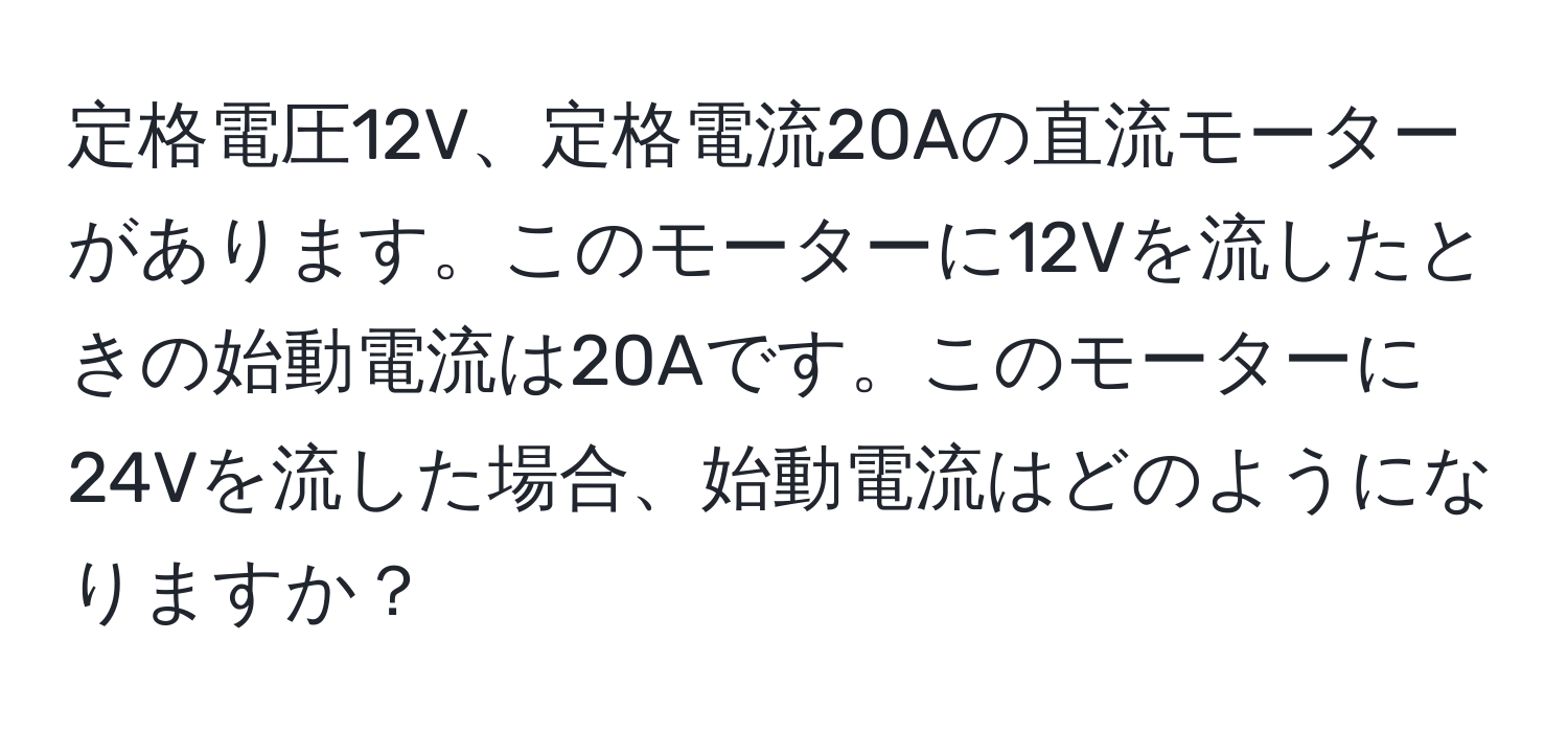 定格電圧12V、定格電流20Aの直流モーターがあります。このモーターに12Vを流したときの始動電流は20Aです。このモーターに24Vを流した場合、始動電流はどのようになりますか？