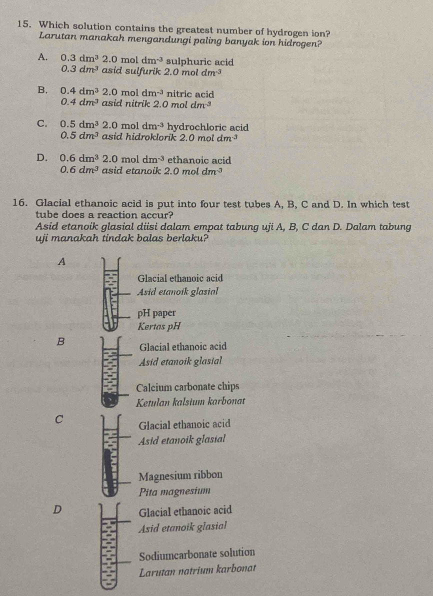 Which solution contains the greatest number of hydrogen ion?
Larutan manakah mengandungi paling banyak ion hidrogen?
A. 0.3dm^32.0moldm^(-3) sulphuric acid
0.3dm^3 asid sulfurik 2.0 mol dm^(-3)
B. 0.4dm^3 2.0 mol dm^(-3) nitric acid
0.4dm^3 asid nitrik 2.0 mol dm^(-3)
C. 0.5dm^32.0moldm^(-3) hydrochloric acid
0.5dm^3 asid hidroklorik . 2.0moldm^(-3)
D. 0.6dm^32.0moldm^(-3) ethanoic acid
0.6dm^3 asid etanoik 2.0mo dm^(-3)
16. Glacial ethanoic acid is put into four test tubes A, B, C and D. In which test
tube does a reaction accur?
Asid etanoik glasial diisi dalam empat tabung uji A, B, C dan D. Dalam tabung
uji manakah tindak balas berlaku?
A
Glacial ethanoic acid
Asid etanoik glasial
pH paper
Kertas pH
B
Glacial ethanoic acid
Asid etanoik glasial
Calcium carbonate chips
Ketulan kalsium karbonat
C
Glacial ethanoic acid
Asid etanoik glasial
Magnesium ribbon
Pita magnesium
D
Glacial ethanoic acid
Asid etanoik glasial
Sodiumcarbonate solution
Larutan natrium karbonat