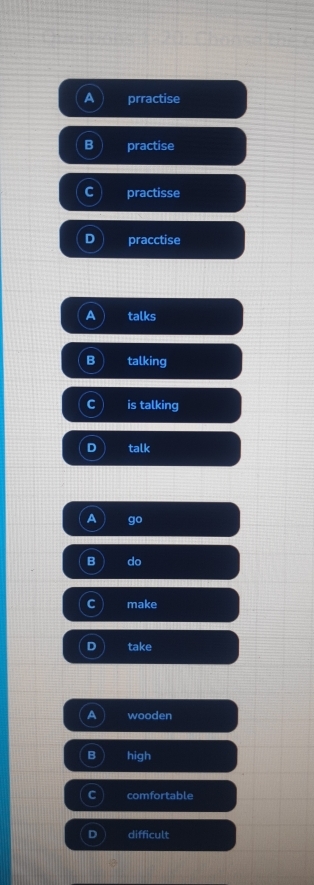 A prractise
B practise
C practisse
D pracctise
a talks
B talking
C is talking
D talk
A go
B do
C make
D take
a wooden
B high
C comfortable
difficult