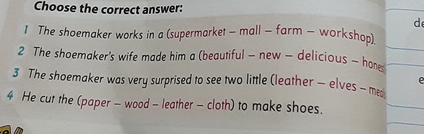 Choose the correct answer:
de
1 The shoemaker works in a (supermarket - mall - farm - workshop).
2 The shoemaker's wife made him a (beautiful - new - delicious - hone
e
3 The shoemaker was very surprised to see two little (leather - elves - med
4 He cut the (paper - wood - leather - cloth) to make shoes.