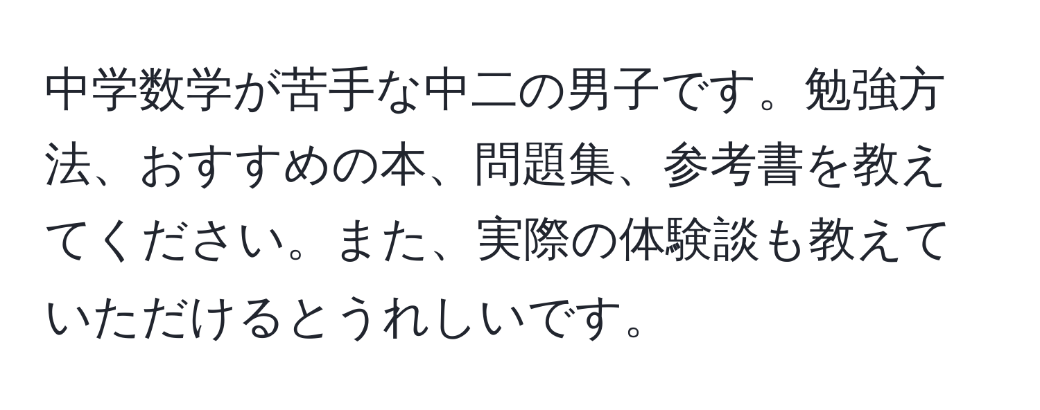 中学数学が苦手な中二の男子です。勉強方法、おすすめの本、問題集、参考書を教えてください。また、実際の体験談も教えていただけるとうれしいです。