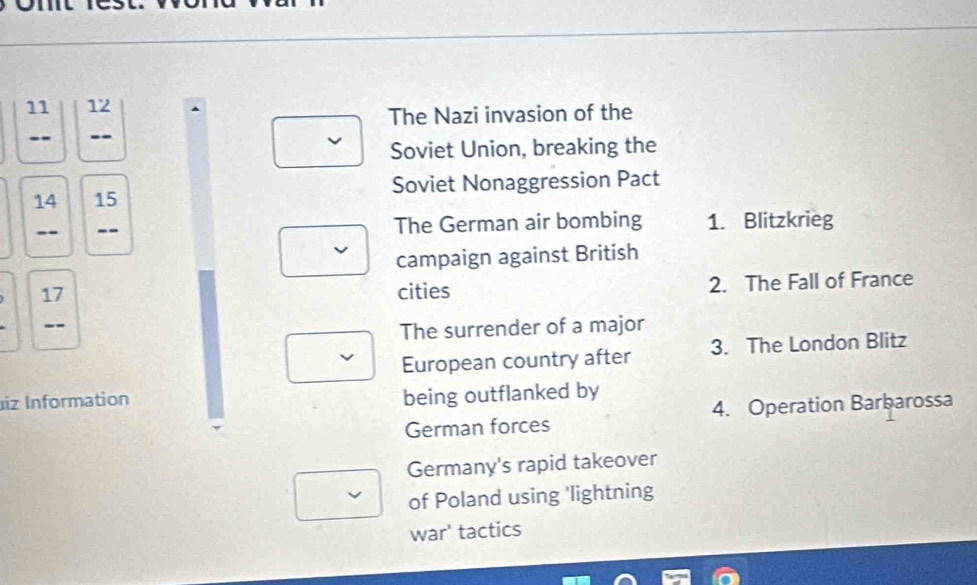 11 12 
The Nazi invasion of the 
-- -- 
Soviet Union, breaking the
14 15 Soviet Nonaggression Pact 
-- -- The German air bombing 1. Blitzkrieg 
campaign against British
17 cities 2. The Fall of France 
-- 
The surrender of a major 
European country after 3. The London Blitz 
iz Information 
being outflanked by 
German forces 4. Operation Barbarossa 
Germany's rapid takeover 
of Poland using 'lightning 
war' tactics