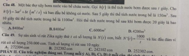 Một bác thợ xây bơm nước vào bề chứa nước, Gọi h(t) 1 the^(frac 2)3 tích nước bơm được sau 7 giây. Cho
h'(t)=3ar^2+br(m^3/s) và ban đầu bề không có nước. Sau 5 giây thì thể tích nước trong bể là 150m^3. Sau
10 giây thì thể tích nước trong bể là 1100m^3. Hồi thể tích nước trong h^(frac 1)2 sau khi bơm được 20 giây là bao
nhiêu.
A. 8400m^3 B. 8400w^3 C. 6000m^3 D. 4200m^3
Câu 49. Sự sản sinh vi rút Zika ngày thứ t có số lượng là N(t) con, biết N'(t)= 1000/t  và lúc đầu đām vi
rút có số lượng 250.000 con. Tính số lượng vi rút sau 10 ngày.
A. 272304 con B. 212302 con C. 242102 con D. 252302 con.
PHÀN II. Câu trắc nghiệm đúng sai. Trong mỗi ý A), B), y D Dứ mỗi cần thí ch