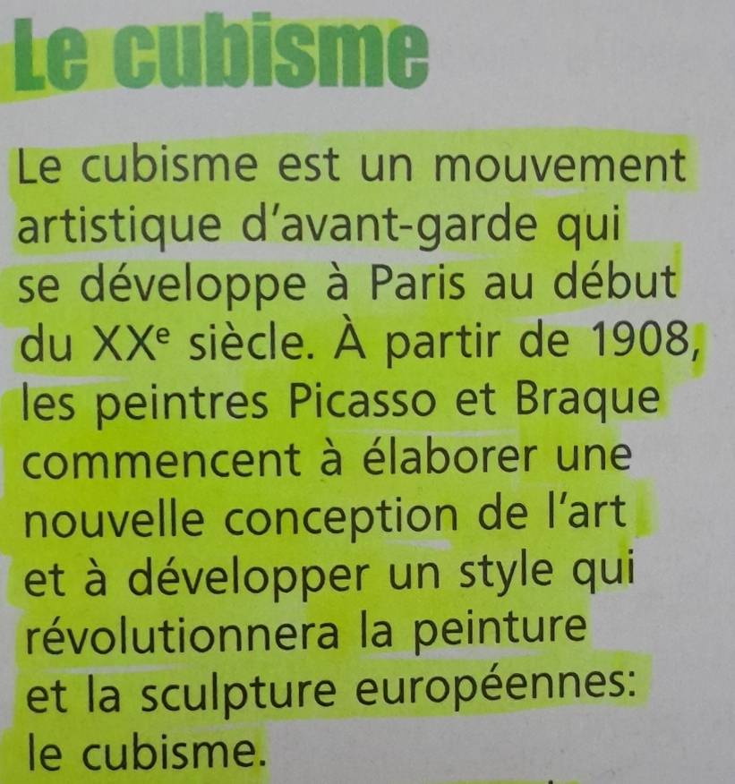 Le cubisme 
Le cubisme est un mouvement 
artistique d’avant-garde qui 
se développe à Paris au début 
du XX° siècle. À partir de 1908, 
les peintres Picasso et Braque 
commencent à élaborer une 
nouvelle conception de l’art 
et à développer un style qui 
révolutionnera la peinture 
et la sculpture européennes: 
le cubisme.