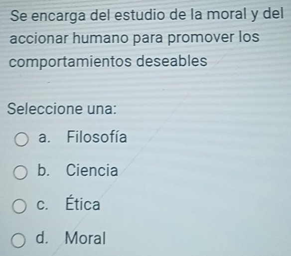 Se encarga del estudio de la moral y del
accionar humano para promover los
comportamientos deseables
Seleccione una:
a. Filosofía
b. Ciencia
c. Ética
d. Moral