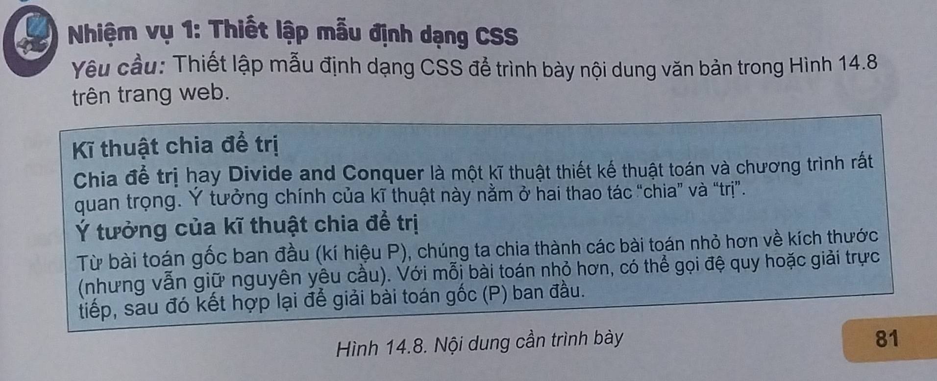 Nhiệm vụ 1: Thiết lập mẫu định dạng CSS 
Yêu cầu: Thiết lập mẫu định dạng CSS để trình bày nội dung văn bản trong Hình 14.8
trên trang web. 
Kĩ thuật chia để trị 
Chia để trị hay Divide and Conquer là một kĩ thuật thiết kế thuật toán và chương trình rất 
quan trọng. Ý tưởng chính của kĩ thuật này nằm ở hai thao tác “chia” và “trị”. 
Ý tưởng của kĩ thuật chia để trị 
Từ bài toán gốc ban đầu (kí hiệu P), chúng ta chia thành các bài toán nhỏ hơn về kích thước 
(nhưng vẫn giữ nguyên yêu cầu). Với mỗi bài toán nhỏ hơn, có thể gọi đệ quy hoặc giải trực 
tiếp, sau đó kết hợp lại để giải bài toán gốc (P) ban đầu. 
Hình 14.8. Nội dung cần trình bày 
81