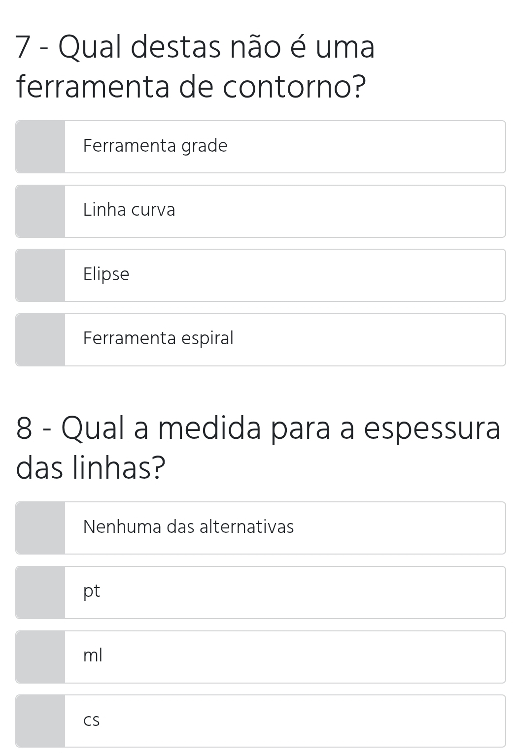 Qual destas não é uma
ferramenta de contorno?
Ferramenta grade
Linha curva
Elipse
Ferramenta espiral
8 - Qual a medida para a espessura
das linhas?
Nenhuma das alternativas
pt
ml
CS