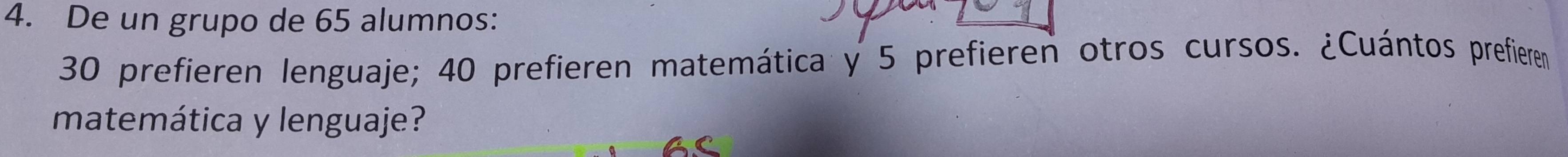 De un grupo de 65 alumnos:
30 prefieren lenguaje; 40 prefieren matemática y 5 prefieren otros cursos. ¿Cuántos prefieren 
matemática y lenguaje?