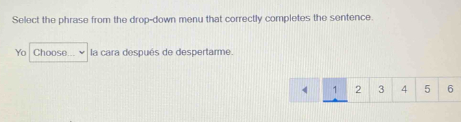 Select the phrase from the drop-down menu that correctly completes the sentence. 
Yo Choose la cara después de despertarme.