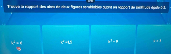 16/44
Trouve le rapport des aires de deux figures semblables ayant un rapport de similitude égale à 3.
k^2=6
k^2=1,5
k^2=9
k=3