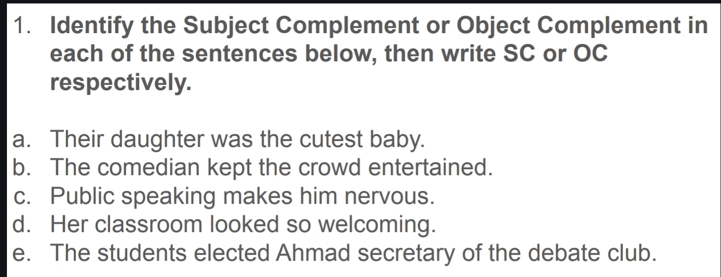 Identify the Subject Complement or Object Complement in 
each of the sentences below, then write SC or OC 
respectively. 
a. Their daughter was the cutest baby. 
b. The comedian kept the crowd entertained. 
c. Public speaking makes him nervous. 
d. Her classroom looked so welcoming. 
e. The students elected Ahmad secretary of the debate club.