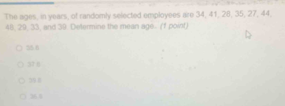 The ages, in years, of randomly selected employees are 34, 41, 28, 35, 27, 44,
48, 29, 33, and 39. Determine the mean age.. (1 point)
35.8
37 .8
39.8
36 0