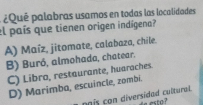 ¿Qué palabras usamos en todas las localidades
el país que tienen origen indígena?
A) Maíz, jitomate, calabaza, chile.
B) Buró, almohada, chatear.
C) Libro, restaurante, huaraches.
D) Marimba, escuincle, zombi.
naís con diversidad cultural.
de esto?