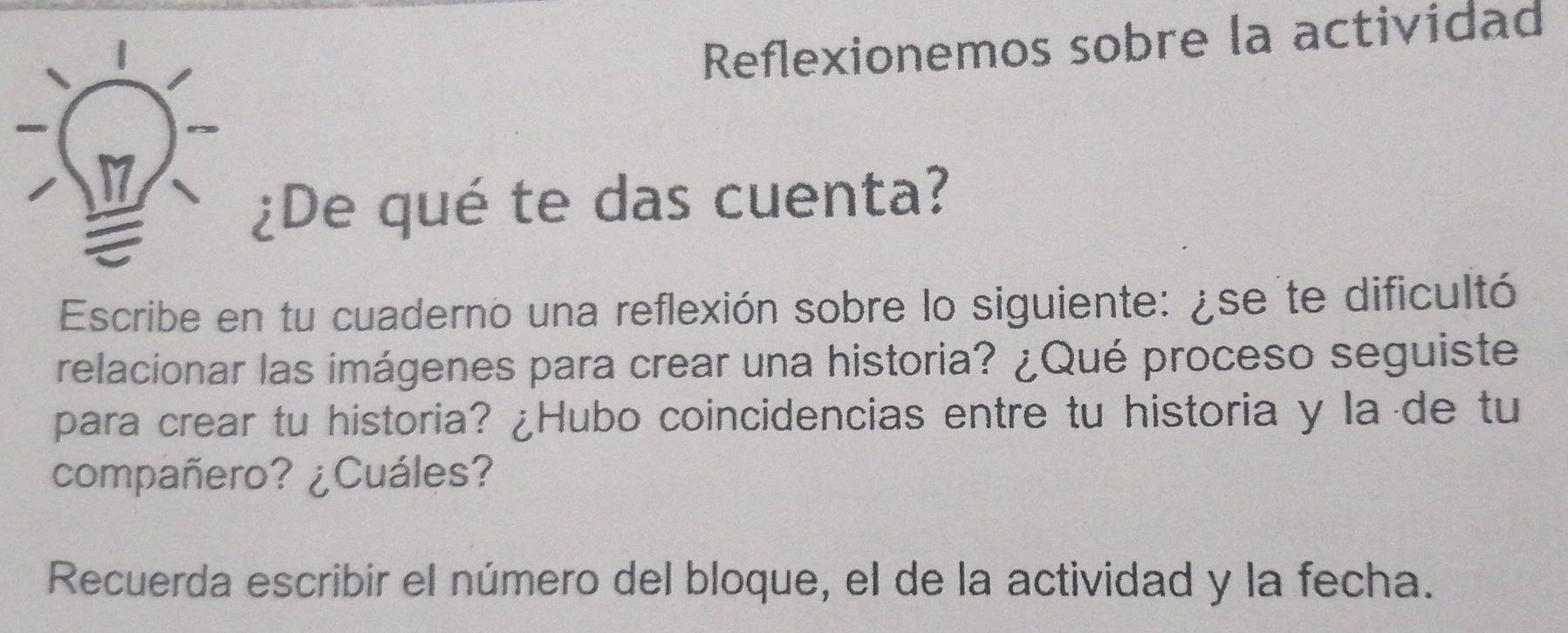 Reflexionemos sobre la actividad 
¿De qué te das cuenta? 
Escribe en tu cuaderno una reflexión sobre lo siguiente: ¿se te dificultó 
relacionar las imágenes para crear una historia? ¿Qué proceso seguiste 
para crear tu historia? ¿Hubo coincidencias entre tu historia y la de tu 
compañero? ¿Cuáles? 
Recuerda escribir el número del bloque, el de la actividad y la fecha.