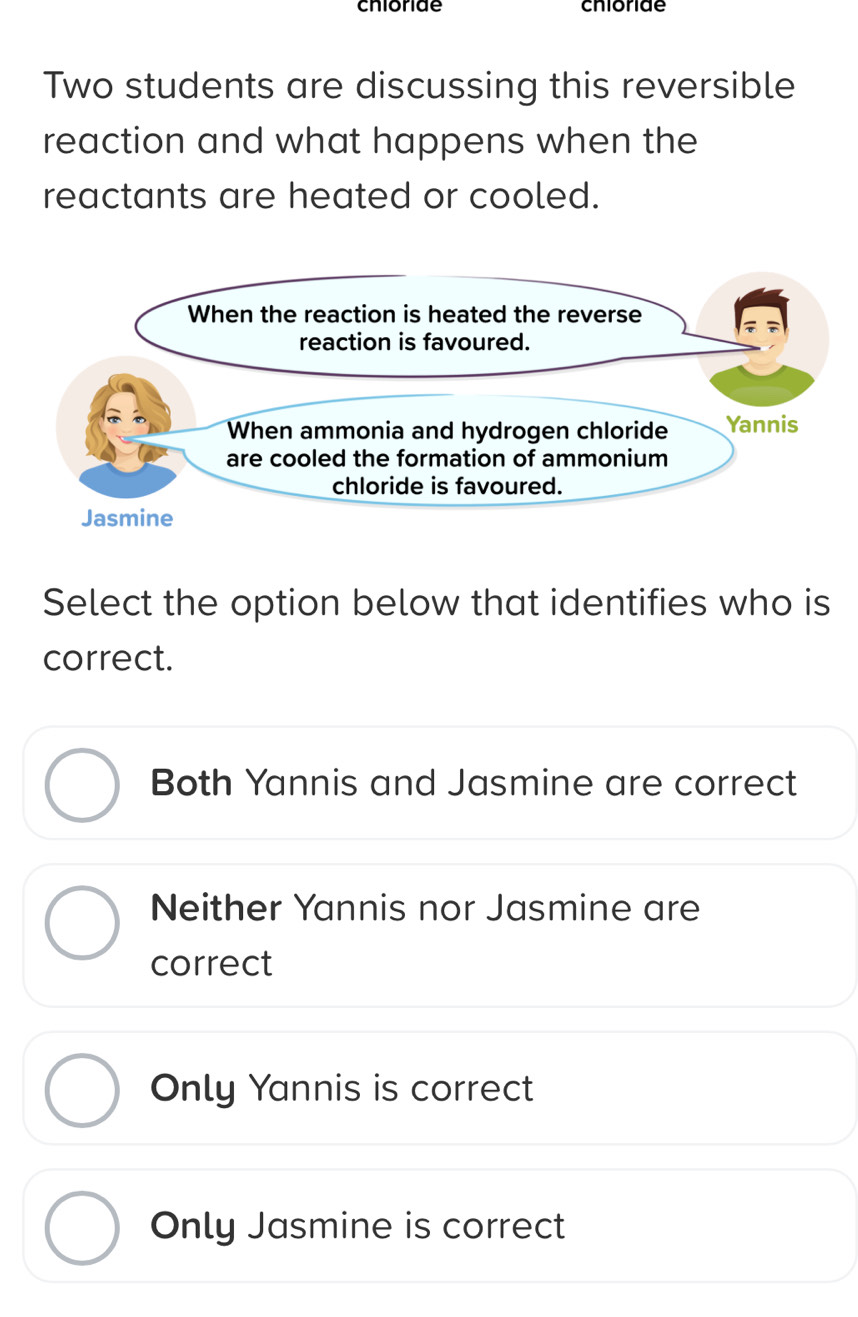 chioride chioride
Two students are discussing this reversible
reaction and what happens when the
reactants are heated or cooled.
Select the option below that identifies who is
correct.
Both Yannis and Jasmine are correct
Neither Yannis nor Jasmine are
correct
Only Yannis is correct
Only Jasmine is correct