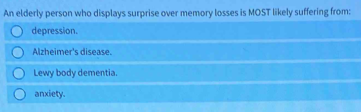 An elderly person who displays surprise over memory losses is MOST likely suffering from:
depression.
Alzheimer's disease.
Lewy body dementia.
anxiety.