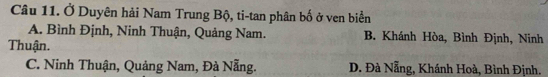 Ở Duyên hải Nam Trung Bộ, ti-tan phân bố ở ven biển
A. Bình Định, Ninh Thuận, Quảng Nam. B. Khánh Hòa, Bình Định, Ninh
Thuận.
C. Ninh Thuận, Quảng Nam, Đà Nẵng. D. Đà Nẵng, Khánh Hoà, Bình Định.