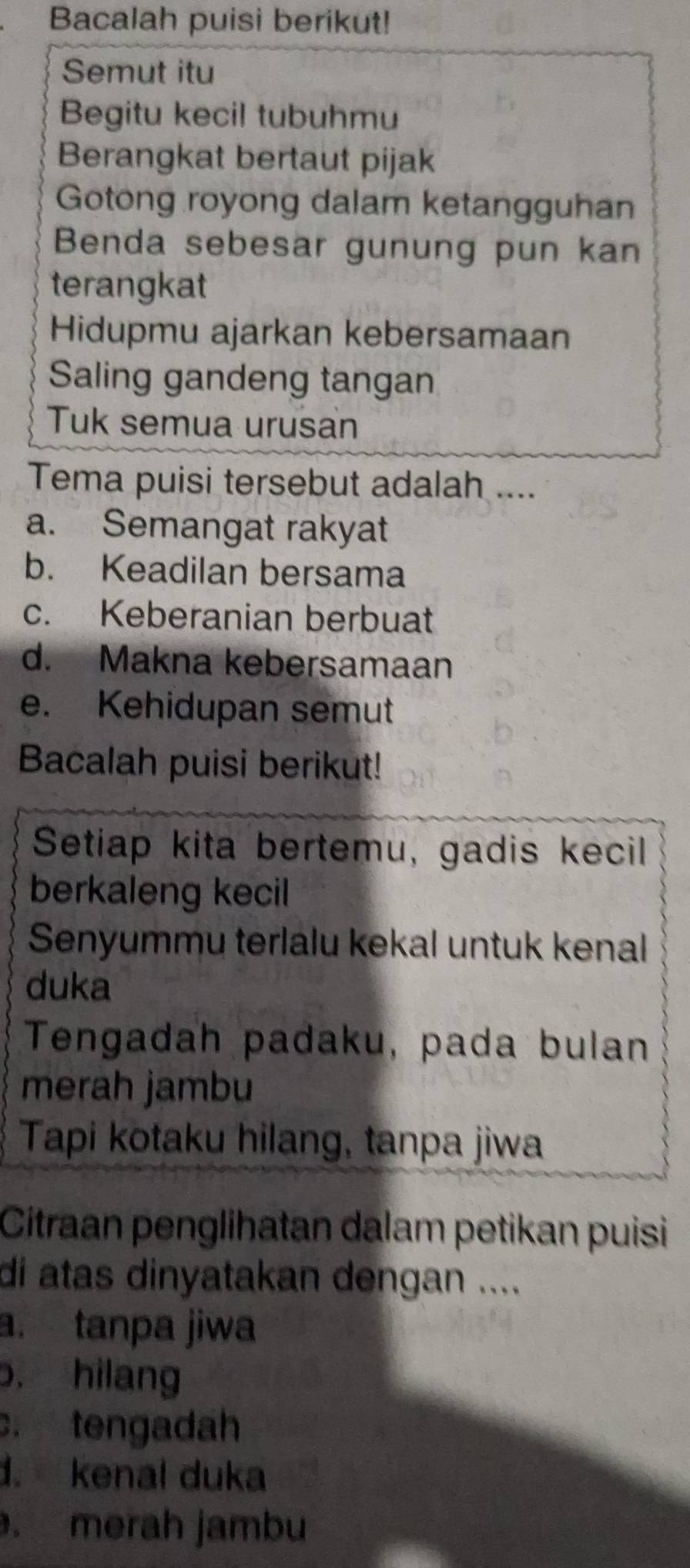 Bacalah puisi berikut!
Semut itu
Begitu kecil tubuhmu
Berangkat bertaut pijak
Gotong royong dalam ketangguhan
Benda sebesar gunung pun kan
terangkat
Hidupmu ajarkan kebersamaan
Saling gandeng tangan
Tuk semua urusan
Tema puisi tersebut adalah ....
a. Semangat rakyat
b. Keadilan bersama
c. Keberanian berbuat
d. Makna kebersamaan
e. Kehidupan semut
Bacalah puisi berikut!
Setiap kita bertemu, gadis kecil
berkaleng kecil
Senyummu terlalu kekal untuk kenal
duka
Tengadah padaku, pada bulan
merah jambu
Tapi kotaku hilang, tanpa jiwa
Citraan penglihatan dalam petikan puisi
di atas dinyatakan dengan ....
a. tanpa jiwa
o. hilang. tengadah
1. kenal duka
. merah jambu