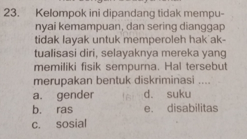 Kelompok ini dipandang tidak mempu-
nyai kemampuan, dan sering dianggap
tidak layak untuk memperoleh hak ak-
tualisasi diri, selayaknya mereka yang
memiliki fisik sempurna. Hal tersebut
merupakan bentuk diskriminasi ....
a. gender d. suku
b. ras e. disabilitas
c. sosial