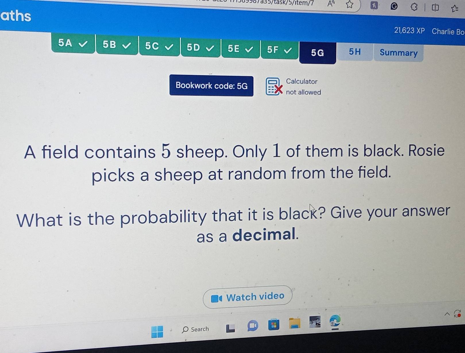 7589987a35/task/5/item/7 A'' 
aths 
21,623 XP Charlie Bo 
5A 5B 5C 5D 5E 5F Summary
5G 5H 
Bookwork code: 5G 
Calculator 
not allowed 
A field contains 5 sheep. Only 1 of them is black. Rosie 
picks a sheep at random from the field. 
What is the probability that it is black? Give your answer 
as a decimal. 
Watch video 
Search