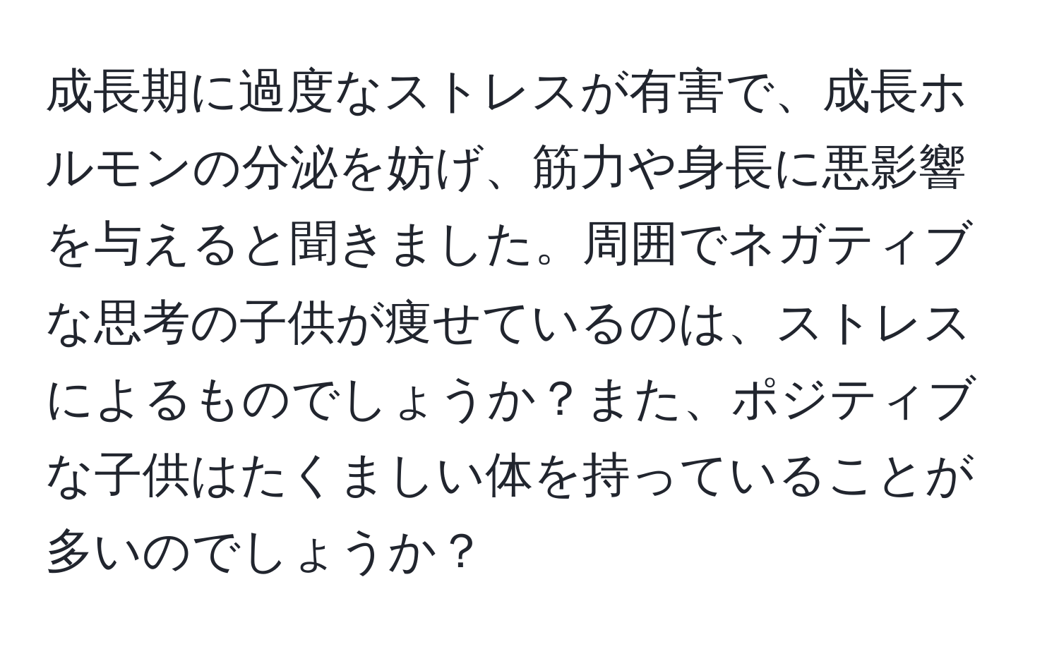 成長期に過度なストレスが有害で、成長ホルモンの分泌を妨げ、筋力や身長に悪影響を与えると聞きました。周囲でネガティブな思考の子供が痩せているのは、ストレスによるものでしょうか？また、ポジティブな子供はたくましい体を持っていることが多いのでしょうか？