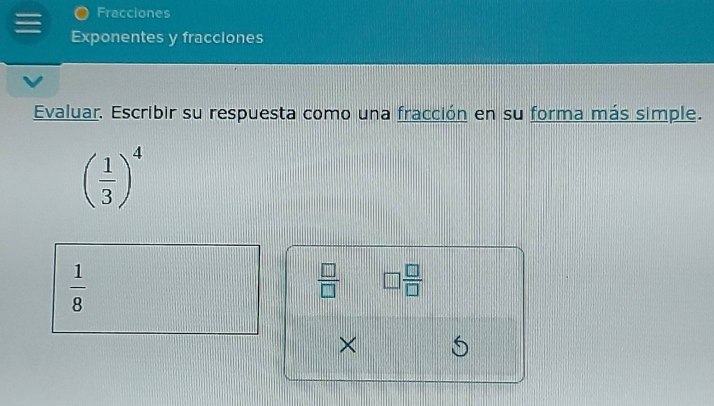 Fracciones 
Exponentes y fracclones 
Evaluar. Escribir su respuesta como una fracción en su forma más simple.
( 1/3 )^4
 1/8 
 □ /□   □  □ /□  
×