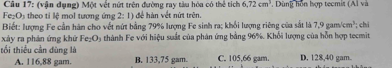 (vận dụng) Một vết nứt trên đường ray tàu hỏa có thể tích 6, 72cm^3. Dùng hồn hợp tecmit (Al và
Fe_2O_3 theo tỉ lệ mol tương ứng 2: 1) để hàn vết nứt trên.
Biết: lượng Fe cần hàn cho vết nứt bằng 79% lượng Fe sinh ra; khối lượng riêng của sắt là 7,9gam/cm^3; chi
xảy ra phản ứng khử Fe_2O_3 thành Fe với hiệu suất của phản ứng bằng 96%. Khối lượng của hỗn hợp tecmit
tối thiểu cần dùng là
A. 116,88 gam. B. 133,75 gam. C. 105,66 gam. D. 128,40 gam.