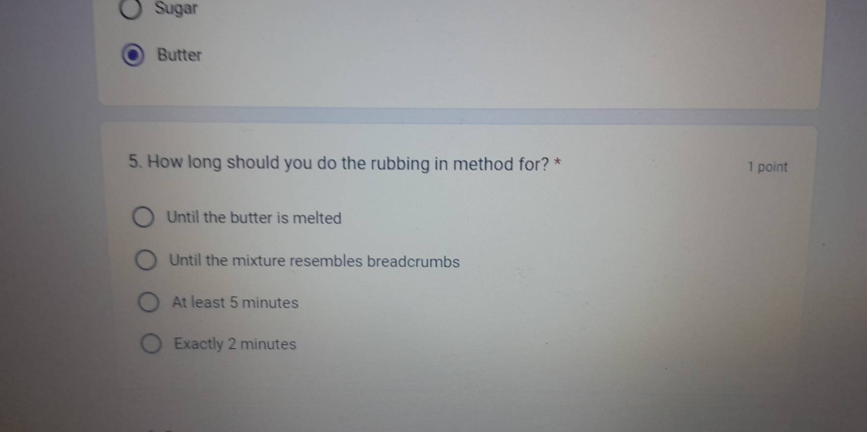 Sugar
Butter
5. How long should you do the rubbing in method for? *
1 point
Until the butter is melted
Until the mixture resembles breadcrumbs
At least 5 minutes
Exactly 2 minutes