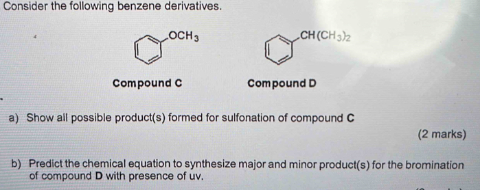 Consider the following benzene derivatives.
OCH_3
CH(CH_3)_2
Compound C Compound D
a) Show all possible product(s) formed for sulfonation of compound C 
(2 marks) 
b) Predict the chemical equation to synthesize major and minor product(s) for the bromination 
of compound D with presence of uv.