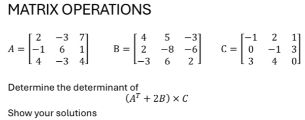 MATRIX OPERATIONS
A=beginbmatrix 2&-3&7 -1&6&1 4&-3&4endbmatrix B=beginbmatrix 4&5&-3 2&-8&-6 -3&6&2endbmatrix C=beginbmatrix -1&2&1 0&-1&3 3&4&0endbmatrix
Determine the determinant of
(A^T+2B)* C
Show your solutions