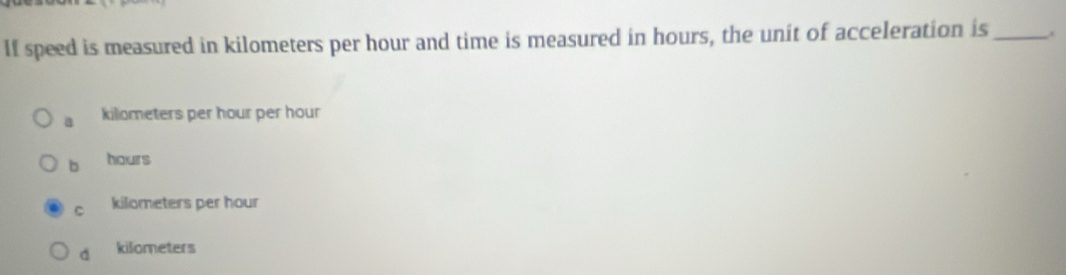 If speed is measured in kilometers per hour and time is measured in hours, the unit of acceleration is_
a killometers per hour per hour
b hours
C kilometers per hour
d kilometers