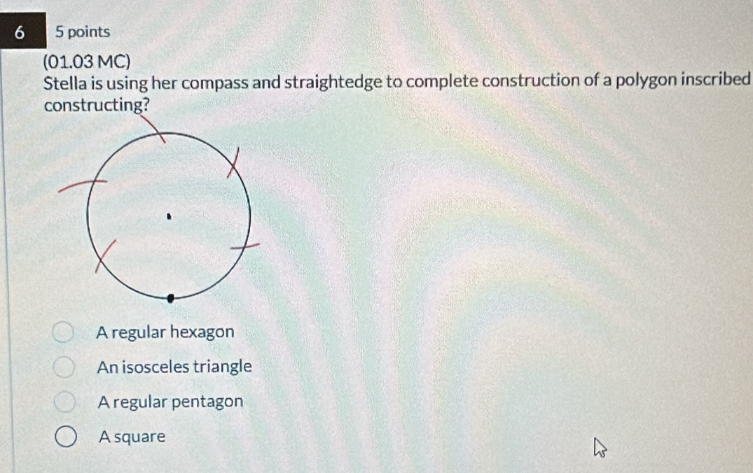 6 5 points
(01.03 MC)
Stella is using her compass and straightedge to complete construction of a polygon inscribed
constructing?
A regular hexagon
An isosceles triangle
A regular pentagon
A square