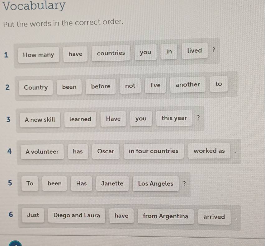 Vocabulary 
Put the words in the correct order. 
1 How many have countries you in lived ? 
2 Country been before not I've another to 
3 A new skill learned Have you this year ? 
4 A volunteer has Oscar in four countries worked as 
5 To been Has Janette Los Angeles ? 
6 Just Diego and Laura have from Argentina arrived