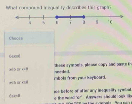 What compound inequality describes this graph?
Choose
6≤ x≤ 8
these symbols, please copy and paste th
x≤ 6 or x>8 needed.
x≤ 6 or x≥ 8 mbols from your keyboard.
ice before of after any inequality symbol.
6≤ x<8</tex> 
e the word "or'. Answers should look lik