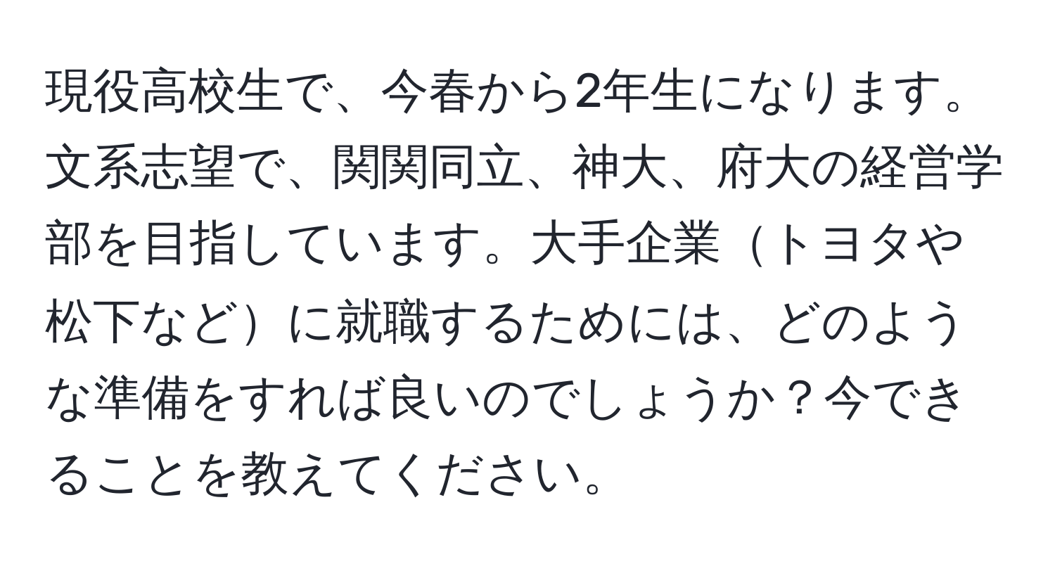 現役高校生で、今春から2年生になります。文系志望で、関関同立、神大、府大の経営学部を目指しています。大手企業トヨタや松下などに就職するためには、どのような準備をすれば良いのでしょうか？今できることを教えてください。