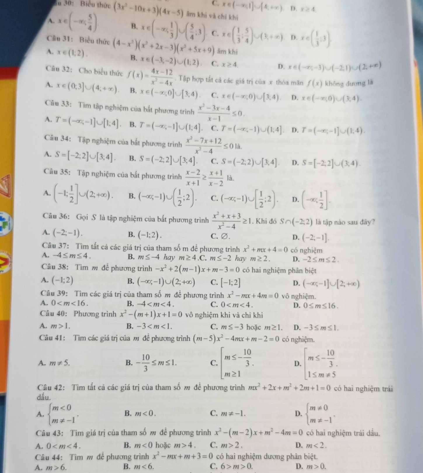 C. x∈ (-∈fty ,1]∪ [4,+∈fty ) D. x≥ 4
iu 30: Biểu thức (3x^2-10x+3)(4x-5) âm khi và chỉ khi
A. x∈ (-∈fty , 5/4 ). B. x∈ (-∈fty , 1/3 )∪ ( 5/4 ;3) C. x∈ ( 1/3 ; 5/4 )∪ (3;+∈fty ) D. x∈ ( 1/3 ;3).
Câu 31: Biểu thức (4-x^2)(x^2+2x-3)(x^2+5x+9) âm khi
A. x∈ (1;2). B. x∈ (-3;-2)∪ (1;2). C. x≥ 4.
D. x∈ (-∈fty ,-3)∪ (-2,1)∪ (2,+∈fty )
Câu 32: Cho biểu thức f(x)= (4x-12)/x^2-4x . Tập hợp tất cả các giá trị của x thỏa mãn f(x) không đương là
A. x∈ (0;3]∪ (4;+∈fty ). B. x∈ (-∈fty ,0]∪ [3,4) C. x∈ (-∈fty ,0)∪ [3,4). D. x∈ (-∈fty ;0)∪ (3;4).
Câu 33: Tìm tập nghiệm của bất phương trình  (x^2-3x-4)/x-1 ≤ 0.
A. T=(-∈fty ,-1]∪ [1;4]. B. T=(-∈fty ,-1]∪ (1;4] C. T=(-∈fty ,-1)∪ (1,4]. D. T=(-∈fty ,-1]∪ (1,4).
Câu 34: Tập nghiệm của bất phương trình  (x^2-7x+12)/x^2-4 ≤ 0la.
A. S=[-2;2]∪ [3;4]. B. S=(-2;2]∪ [3;4]. C. S=(-2;2)∪ [3;4]. D. S=[-2;2]∪ (3;4).
Câu 35: Tập nghiệm của bất phương trình  (x-2)/x+1 ≥  (x+1)/x-2  là.
A. (-1; 1/2 ]∪ (2;+∈fty ). B. (-∈fty ;-1)∪ ( 1/2 ;2). C. (-∈fty ;-1)∪ [ 1/2 ;2). D. (-∈fty ; 1/2 ].
Câu 36: Gọi S là tập nghiệm của bất phương trình  (x^2+x+3)/x^2-4 ≥ 1. Khi đó S∩ (-2;2) là tập nào sau đây?
A. (-2;-1). B. (-1;2). C. ∅. (-2;-1].
D.
Câu 37: Tìm tất cả các giá trị của tham số m để phương trình x^2+mx+4=0 có nghiệm
B. m≤ -4
A. -4≤ m≤ 4. hay m≥ 4.C.m≤ -2 hay m≥ 2. D. -2≤ m≤ 2.
Câu 38: Tìm m để phương trình -x^2+2(m-1)x+m-3=0 có hai nghiệm phân biệt
A. (-1;2) B. (-∈fty ;-1)∪ (2;+∈fty ) C. [-1;2] (-∈fty ;-1]∪ [2;+∈fty )
D.
Câu 39: Tìm các giá trị của tham số m đề phương trình x^2-mx+4m=0 vô nghiệm.
A. 0 B. -4 C. 0 D. 0≤ m≤ 16.
Câu 40: Phương trình x^2-(m+1)x+1=0 vô nghiệm khi và chỉ khi
A. m>1. B. -3 C. m≤ -3 hoặc m≥ 1. D. -3≤ m≤ 1.
Câu 41: Tìm các giá trị của m đề phương trình (m-5)x^2-4mx+m-2=0 có nghiệm.
A. m!= 5. B. - 10/3 ≤ m≤ 1.
C. beginarrayl m≤ - 10/3 . m≥ 1endarray. D. beginarrayl m≤ - 10/3 . 1≤ m!= 5endarray.
Câu 42: Tìm tất cả các giá trị của tham số m để phương trình mx^2+2x+m^2+2m+1=0 có hai nghiệm trái
dấu.
A. beginarrayl m<0 m!= -1endarray. . beginarrayl m!= 0 m!= -1endarray. .
B. m<0. C. m!= -1. D.
Câu 43: Tìm giá trị của tham shat O m để phương trình x^2-(m-2)x+m^2-4m=0 có hai nghiệm trái dầu.
A. 0 B. m<0</tex> hoặc m>4. C. m>2. D. m<2.
Câu 44: Tìm m đề phương trình x^2-mx+m+3=0 có hai nghiệm dương phân biệt.
A. m>6. B. m<6. C. 6>m>0. D. m>0.