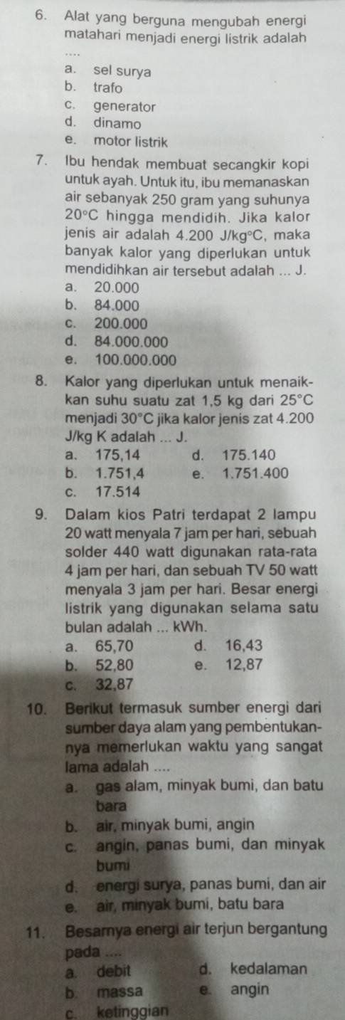 Alat yang berguna mengubah energi
matahari menjadi energi listrik adalah
a. sel surya
b. trafo
c. generator
d. dinamo
e. motor listrik
7. Ibu hendak membuat secangkir kopi
untuk ayah. Untuk itu, ibu memanaskan
air sebanyak 250 gram yang suhunya
20°C hingga mendidih. Jika kalor
jenis air adalah 4.200J/kg°C , maka
banyak kalor yang diperlukan untuk
mendidihkan air tersebut adalah ... J.
a. 20.000
b. 84.000
c. 200.000
d. 84.000.000
e. 100.000.000
8. Kalor yang diperlukan untuk menaik-
kan suhu suatu zat 1,5 kg dari 25°C
menjadi 30°C jika kalor jenis zat 4.200
J/kg K adalah ... J.
a. 175,14 d. 175.140
b. 1.751,4 e. 1.751.400
c. 17.514
9. Dalam kios Patri terdapat 2 lampu
20 watt menyala 7 jam per hari, sebuah
solder 440 watt digunakan rata-rata
4 jam per hari, dan sebuah TV 50 watt
menyala 3 jam per hari. Besar energi
listrik yang digunakan selama satu
bulan adalah ... kWh.
a. 65,70 d. 16,43
b. 52,80 e. 12,87
c. 32,87
10. Berikut termasuk sumber energi dari
sumber daya alam yang pembentukan-
nya memerlukan waktu yang sangat 
lama adalah
a. gas alam, minyak bumi, dan batu
bara
b. air, minyak bumi, angin
c. angin, panas bumi, dan minyak
bumi
d. energi surya, panas bumi, dan air
e. air, minyak bumi, batu bara
11. Besamya energi air terjun bergantung
pada ....
a. debit d. kedalaman
b massa e. angin
c. ketinggian